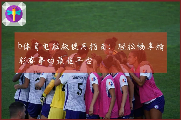 b体育电脑版使用指南：轻松畅享精彩赛事的最佳平台